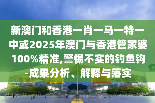 新澳门和香港一肖一马一特一中或2025年澳门与香港管家婆100%精准,警惕不实的钓鱼钩-成果分析、解释与落实